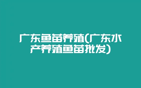 广东鱼苗养殖(广东水产养殖鱼苗批发)-会东网