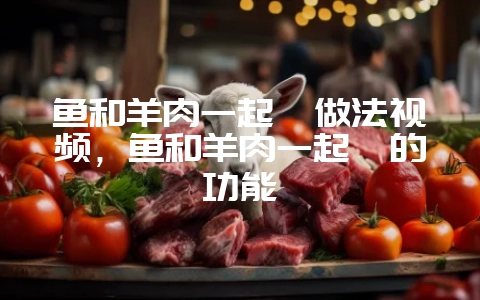 鱼和羊肉一起炖做法视频,鱼和羊肉一起炖的功能-会东网