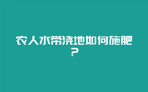 农人水带浇地如何施肥？-会东网
