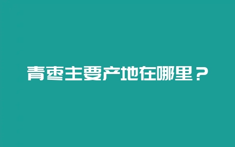 青枣主要产地在哪里？-会东网