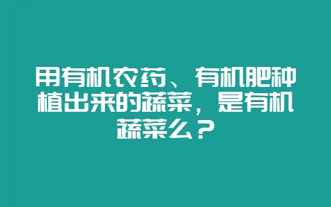用有机农药、有机肥种植出来的蔬菜，是有机蔬菜么？-会东网