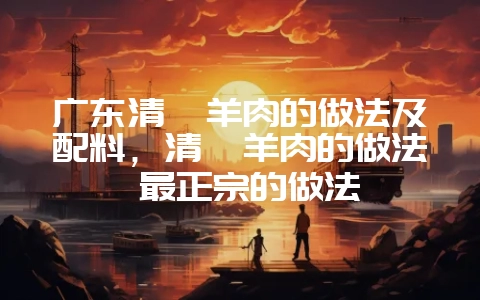 广东清炖羊肉的做法及配料，清炖羊肉的做法 最正宗的做法-会东网