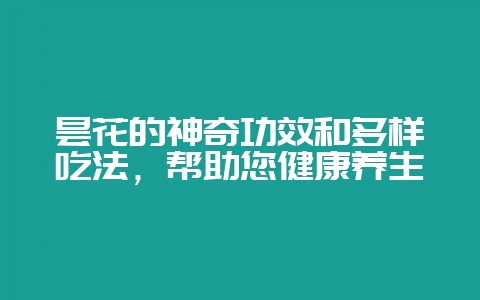 昙花的神奇功效和多样吃法,帮助您健康养生-会东网