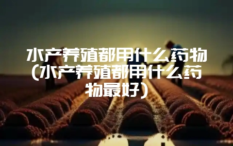 水产养殖都用什么药物(水产养殖都用什么药物最好)-会东网