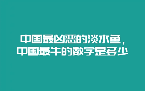 中国最凶恶的淡水鱼,中国最牛的数字是多少-会东网