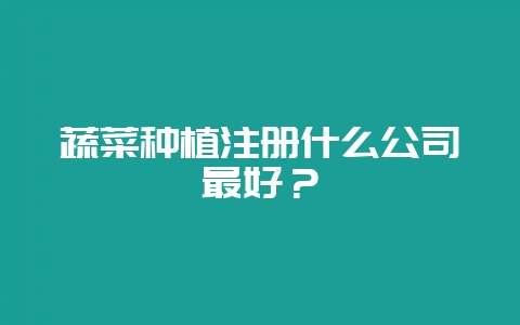 蔬菜种植注册什么公司最好?-会东网