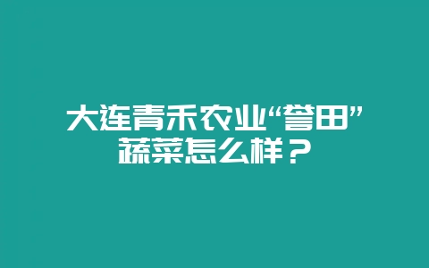 大连青禾农业“誉田”蔬菜怎么样？-会东网
