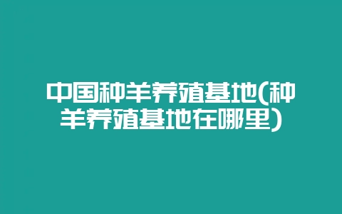 中国种羊养殖基地(种羊养殖基地在哪里)-会东网