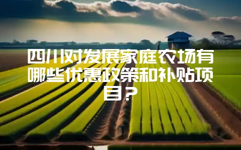 四川对发展家庭农场有哪些优惠政策和补贴项目？-会东网