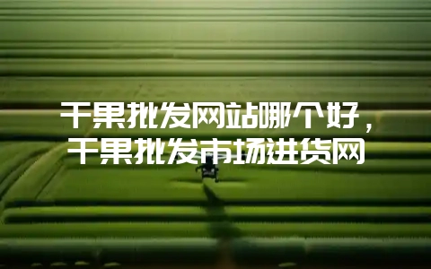 干果批发网站哪个好，干果批发市场进货网-会东网