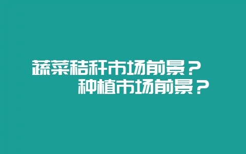 蔬菜秸秆市场前景？ 枸杞种植市场前景？-会东网