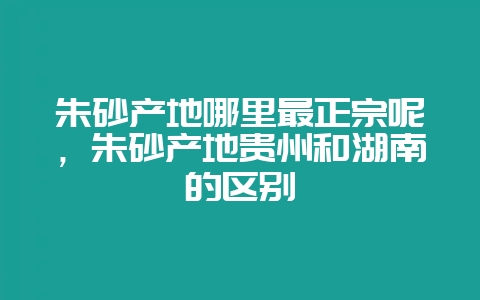 朱砂产地哪里最正宗呢,朱砂产地贵州和湖南的区别-会东网