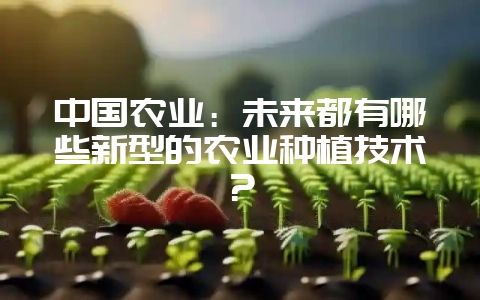 中国农业：未来都有哪些新型的农业种植技术？-会东网