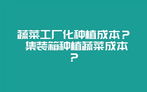 蔬菜工厂化种植成本? 集装箱种植蔬菜成本?-会东网