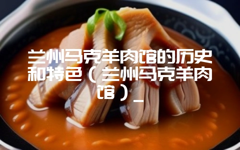 兰州马克羊肉馆的历史和特色(兰州马克羊肉馆)_-会东网