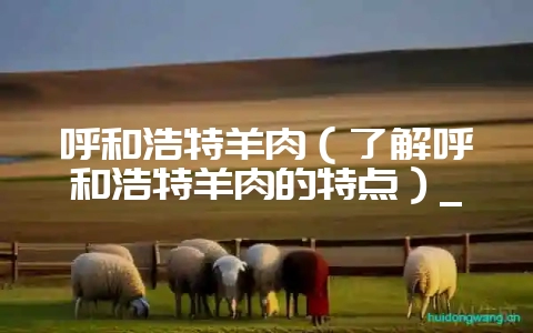呼和浩特羊肉(了解呼和浩特羊肉的特点)_-会东网