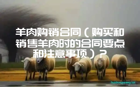 羊肉购销合同（购买和销售羊肉时的合同要点和注意事项）？-会东网