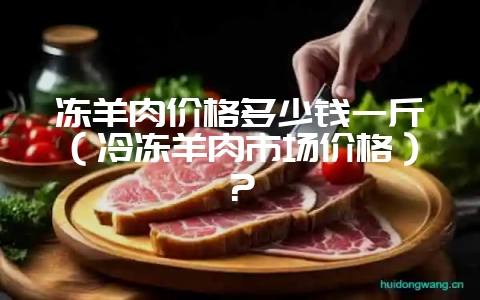 冻羊肉价格多少钱一斤（冷冻羊肉市场价格）？-会东网