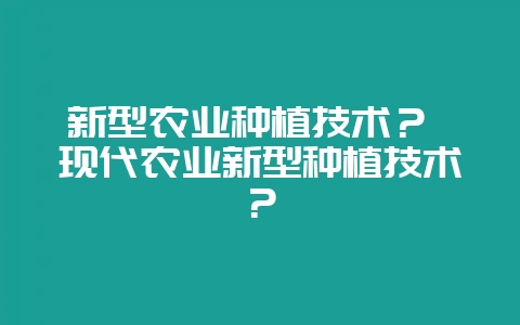 新型农业种植技术？ 现代农业新型种植技术？-会东网