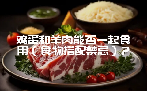 鸡蛋和羊肉能否一起食用（食物搭配禁忌）？-会东网