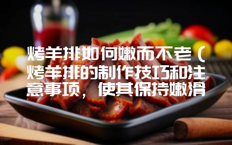 烤羊排如何嫩而不老（烤羊排的制作技巧和注意事项，使其保持嫩滑口感）？-会东网