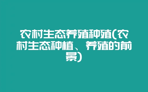 农村生态养殖种殖(农村生态种植、养殖的前景)-会东网