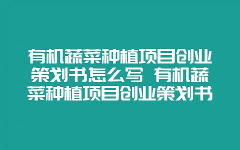 有机蔬菜种植项目创业策划书怎么写 有机蔬菜种植项目创业策划书怎么写的-会东网
