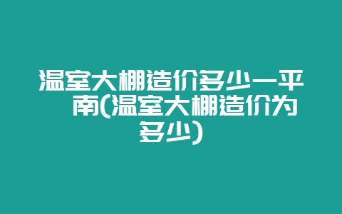 温室大棚造价多少一平渭南(温室大棚造价为多少)-会东网