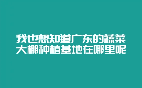 我也想知道广东的蔬菜大棚种植基地在哪里呢-会东网