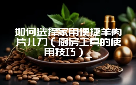 如何选择家用便捷羊肉片儿刀（厨房工具的使用技巧）_-会东网