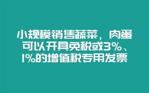 小规模销售蔬菜,肉蛋可以开具免税或3%、1%的增值税专用发票吗?-会东网