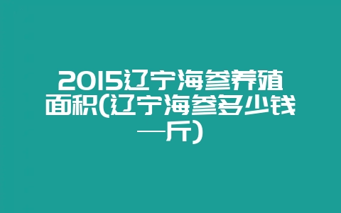 2015辽宁海参养殖面积(辽宁海参多少钱—斤)-会东网