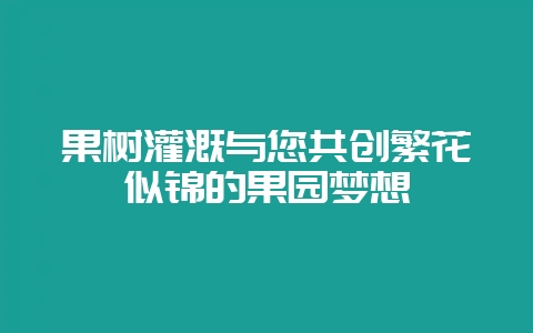 果树灌溉与您共创繁花似锦的果园梦想-会东网