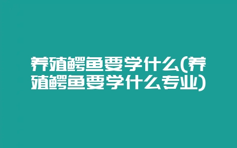养殖鳄鱼要学什么(养殖鳄鱼要学什么专业)-会东网