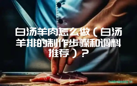 白汤羊肉怎么做（白汤羊排的制作步骤和调料推荐）？-会东网