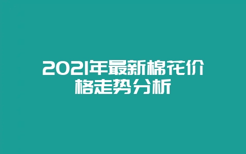 2021年最新棉花价格走势分析-会东网