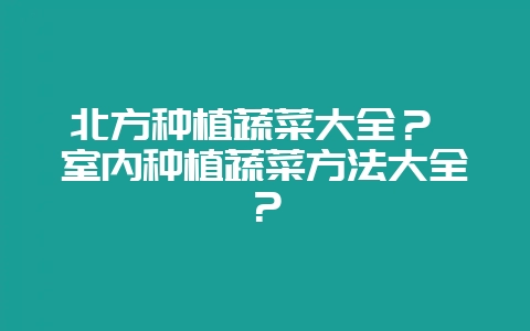 北方种植蔬菜大全？ 室内种植蔬菜方法大全？-会东网