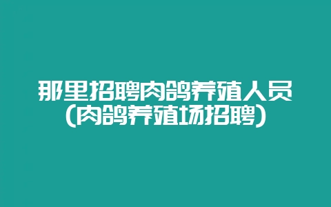 那里招聘肉鸽养殖人员(肉鸽养殖场招聘)-会东网
