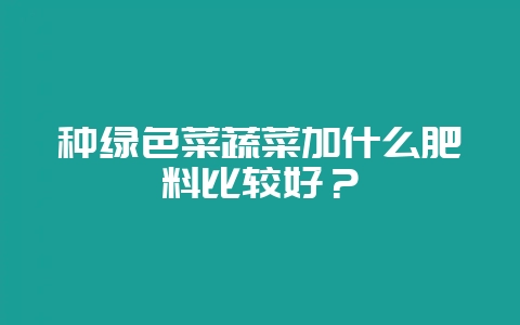 种绿色菜蔬菜加什么肥料比较好?-会东网