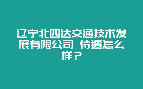 辽宁北四达交通技术发展有限公司 待遇怎么样？-会东网
