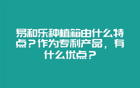 易和乐种植箱由什么特点？作为专利产品，有什么优点？-会东网