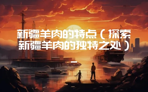 新疆羊肉的特点(探索新疆羊肉的独特之处)_-会东网