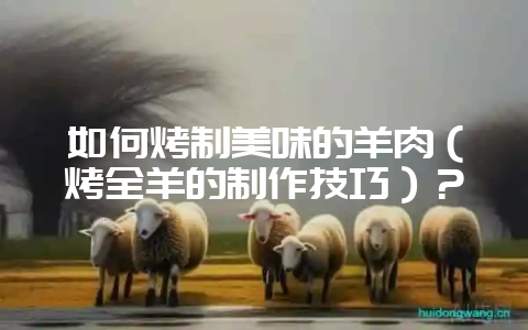 如何烤制美味的羊肉（烤全羊的制作技巧）？-会东网