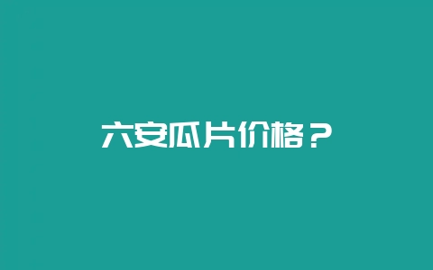 六安瓜片价格?-会东网