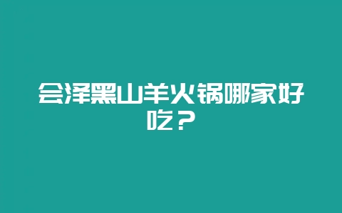 会泽黑山羊火锅哪家好吃？-会东网