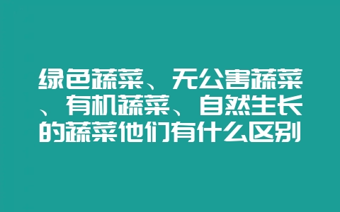 绿色蔬菜、无公害蔬菜、有机蔬菜、自然生长的蔬菜他们有什么区别。-会东网