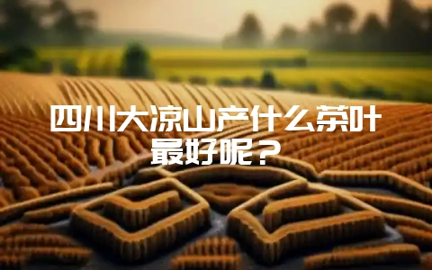 四川大凉山产什么茶叶最好呢？-会东网