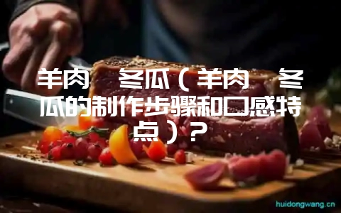 羊肉炖冬瓜(羊肉炖冬瓜的制作步骤和口感特点)?-会东网