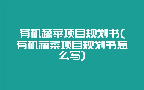 有机蔬菜项目规划书(有机蔬菜项目规划书怎么写)-会东网