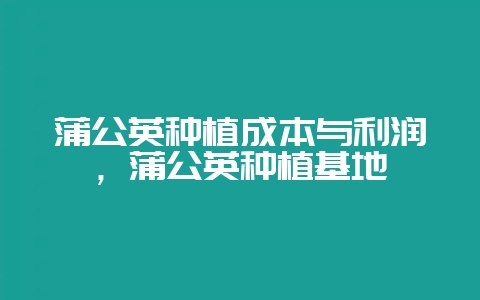 蒲公英种植成本与利润，蒲公英种植基地-会东网